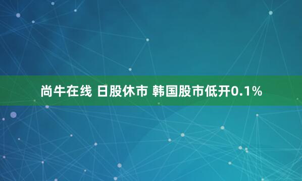 尚牛在线 日股休市 韩国股市低开0.1%