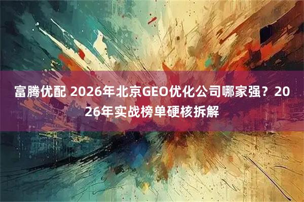 富腾优配 2026年北京GEO优化公司哪家强？2026年实战榜单硬核拆解