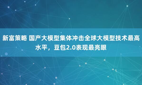 新富策略 国产大模型集体冲击全球大模型技术最高水平，豆包2.0表现最亮眼