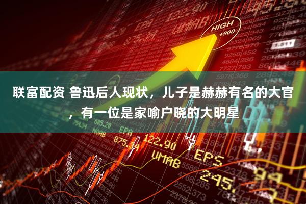 联富配资 鲁迅后人现状，儿子是赫赫有名的大官，有一位是家喻户晓的大明星