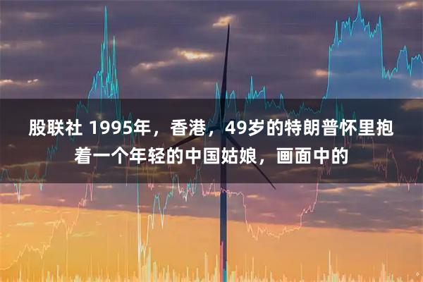 股联社 1995年，香港，49岁的特朗普怀里抱着一个年轻的中国姑娘，画面中的
