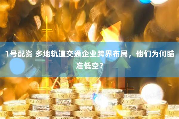1号配资 多地轨道交通企业跨界布局，他们为何瞄准低空？