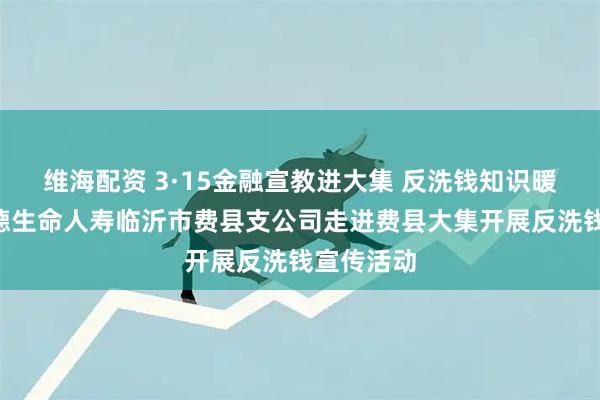 维海配资 3·15金融宣教进大集 反洗钱知识暖民心—富德生命人寿临沂市费县支公司走进费县大集开展反洗钱宣传活动