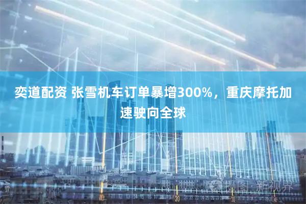 奕道配资 张雪机车订单暴增300%，重庆摩托加速驶向全球