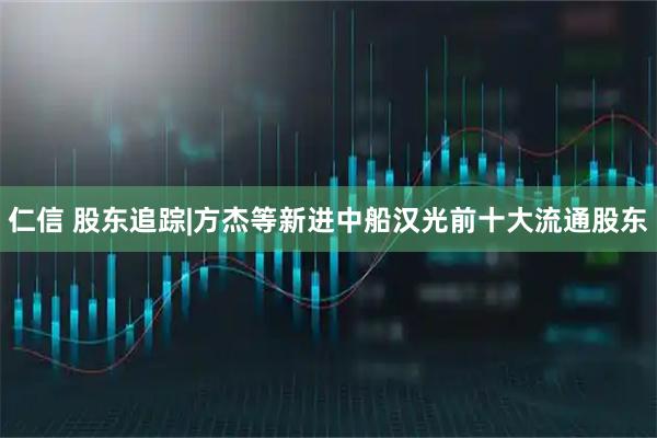 仁信 股东追踪|方杰等新进中船汉光前十大流通股东