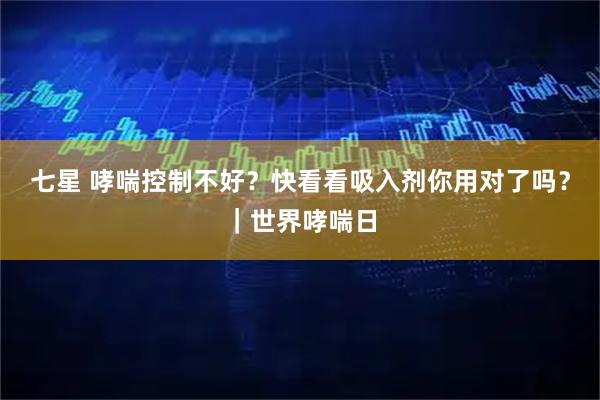 七星 哮喘控制不好？快看看吸入剂你用对了吗？｜世界哮喘日