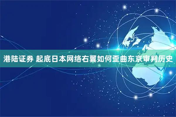 港陆证券 起底日本网络右翼如何歪曲东京审判历史